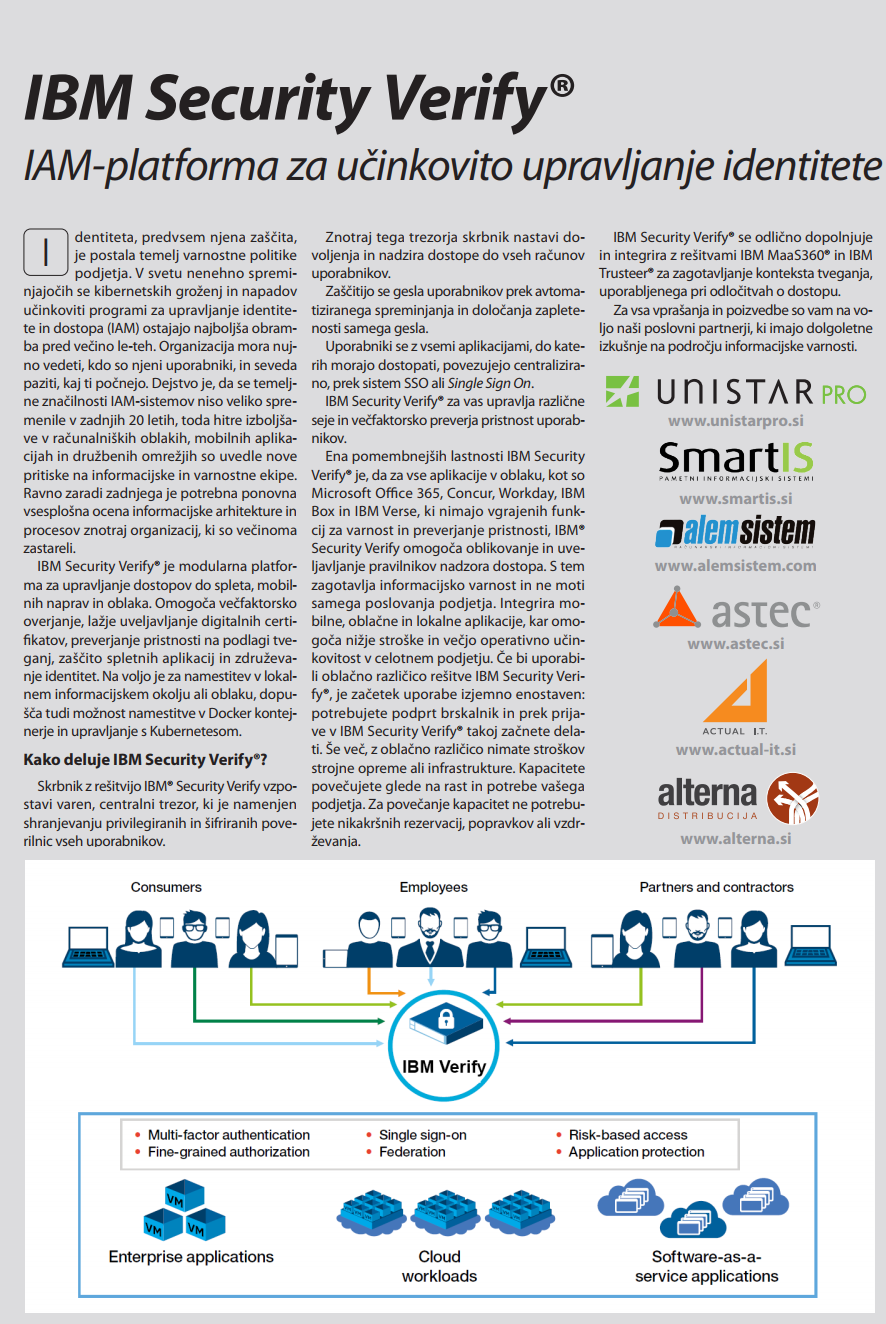 dentiteta, predvsem njena zaščita, je postala temelj varnostne politike podjetja. V svetu nenehno spreminjajočih se kibernetskih groženj in napadov učinkoviti programi za upravljanje identitete in dostopa (IAM) ostajajo najboljša obramba pred večino le-teh. Organizacija mora nujno vedeti, kdo so njeni uporabniki, in seveda paziti, kaj ti počnejo. Dejstvo je, da se temeljne značilnosti IAM-sistemov niso veliko spremenile v zadnjih 20 letih, toda hitre izboljšave v računalniških oblakih, mobilnih aplikacijah in družbenih omrežjih so uvedle nove pritiske na informacijske in varnostne ekipe. Ravno zaradi zadnjega je potrebna ponovna vsesplošna ocena informacijske arhitekture in procesov znotraj organizacij, ki so večinoma zastareli. IBM Security Verify® je modularna platforma za upravljanje dostopov do spleta, mobilnih naprav in oblaka. Omogoča večfaktorsko overjanje, lažje uveljavljanje digitalnih certifikatov, preverjanje pristnosti na podlagi tveganj, zaščito spletnih aplikacij in združevanje identitet. Na voljo je za namestitev v lokalnem informacijskem okolju ali oblaku, dopu- šča tudi možnost namestitve v Docker kontejnerje in upravljanje s Kubernetesom. Kako deluje IBM Security Verify®? Skrbnik z rešitvijo IBM® Security Verify vzpostavi varen, centralni trezor, ki je namenjen shranjevanju privilegiranih in šifriranih poverilnic vseh uporabnikov. Znotraj tega trezorja skrbnik nastavi dovoljenja in nadzira dostope do vseh računov uporabnikov. Zaščitijo se gesla uporabnikov prek avtomatiziranega spreminjanja in določanja zapletenosti samega gesla. Uporabniki se z vsemi aplikacijami, do katerih morajo dostopati, povezujejo centralizirano, prek sistem SSO ali Single Sign On. IBM Security Verify® za vas upravlja različne seje in večfaktorsko preverja pristnost uporabnikov. Ena pomembnejših lastnosti IBM Security Verify® je, da za vse aplikacije v oblaku, kot so Microsoft Office 365, Concur, Workday, IBM Box in IBM Verse, ki nimajo vgrajenih funkcij za varnost in preverjanje pristnosti, IBM® Security Verify omogoča oblikovanje in uveljavljanje pravilnikov nadzora dostopa. S tem zagotavlja informacijsko varnost in ne moti samega poslovanja podjetja. Integrira mobilne, oblačne in lokalne aplikacije, kar omogoča nižje stroške in večjo operativno učinkovitost v celotnem podjetju. Če bi uporabili oblačno različico rešitve IBM Security Verify®, je začetek uporabe izjemno enostaven: potrebujete podprt brskalnik in prek prijave v IBM Security Verify® takoj začnete delati. Še več, z oblačno različico nimate stroškov strojne opreme ali infrastrukture. Kapacitete povečujete glede na rast in potrebe vašega podjetja. Za povečanje kapacitet ne potrebujete nikakršnih rezervacij, popravkov ali vzdr- ževanja. IBM Security Verify® se odlično dopolnjuje in integrira z rešitvami IBM MaaS360® in IBM Trusteer® za zagotavljanje konteksta tveganja, uporabljenega pri odločitvah o dostopu. Za vsa vprašanja in poizvedbe so vam na voljo naši poslovni partnerji, ki imajo dolgoletne izkušnje na področju informacijske varnosti.